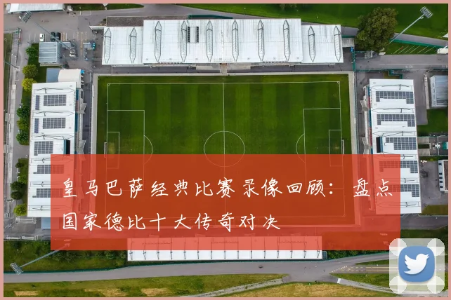 皇马巴萨经典比赛录像回顾：盘点国家德比十大传奇对决