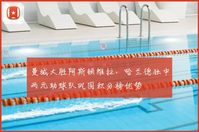 曼城大胜阿斯顿维拉，哈兰德独中两元助球队巩固积分榜优势