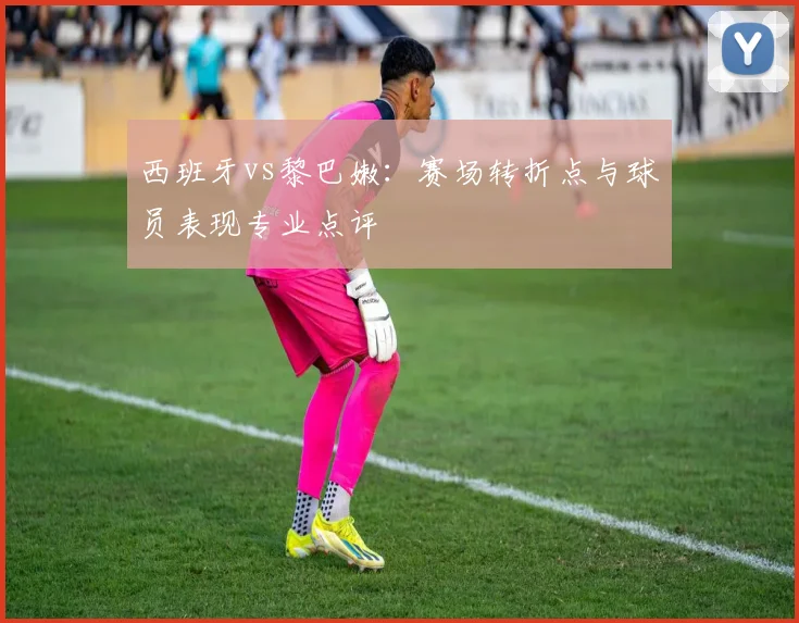 西班牙vs黎巴嫩：赛场转折点与球员表现专业点评