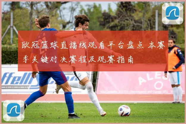 欧冠篮球直播线观看平台盘点 本赛季关键对决赛程及观赛指南