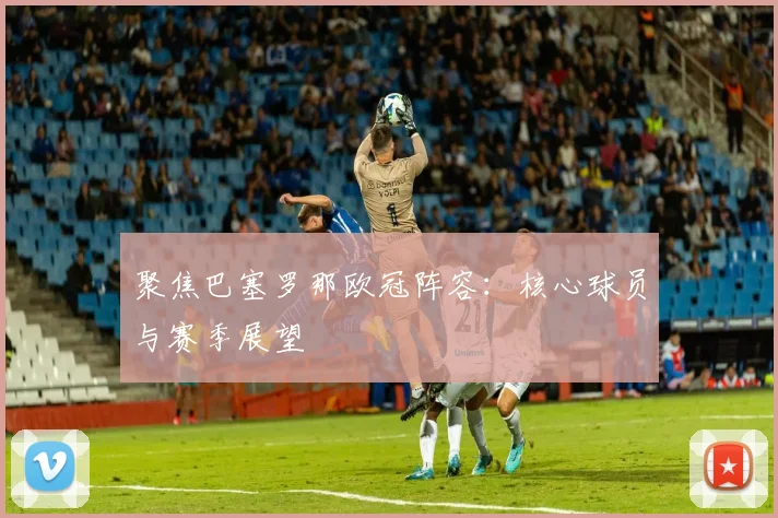 聚焦巴塞罗那欧冠阵容：核心球员与赛季展望