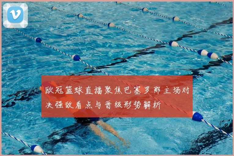 欧冠篮球直播聚焦巴塞罗那主场对决强敌看点与晋级形势解析