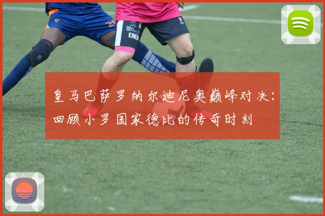 皇马巴萨罗纳尔迪尼奥巅峰对决：回顾小罗国家德比的传奇时刻