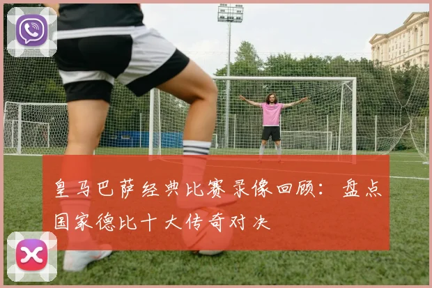 皇马巴萨经典比赛录像回顾：盘点国家德比十大传奇对决