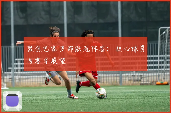 聚焦巴塞罗那欧冠阵容：核心球员与赛季展望