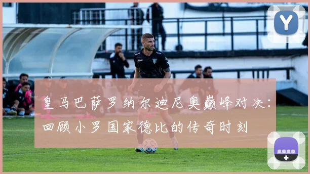 皇马巴萨罗纳尔迪尼奥巅峰对决：回顾小罗国家德比的传奇时刻