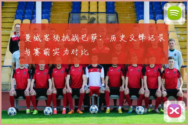 曼城客场挑战巴萨：历史交锋记录与赛前实力对比