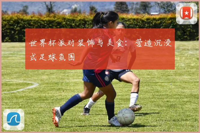 世界杯派对装饰与美食:营造沉浸式足球氛围