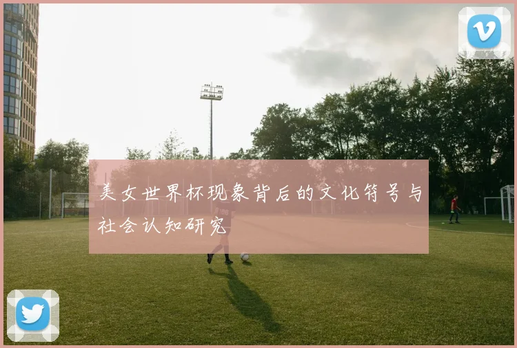 美女世界杯现象背后的文化符号与社会认知研究