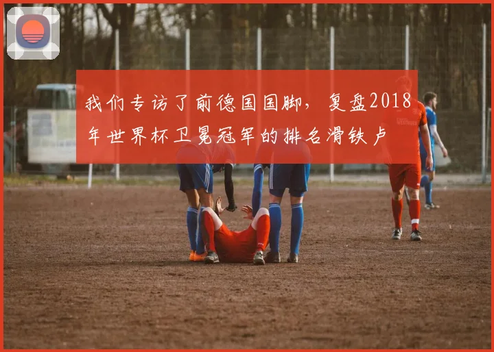 我们专访了前德国国脚，复盘2018年世界杯卫冕冠军的排名滑铁卢