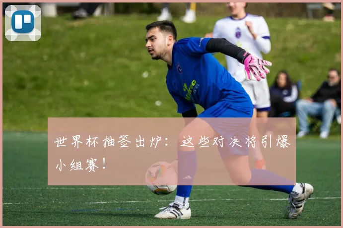 世界杯抽签出炉:这些对决将引爆小组赛!