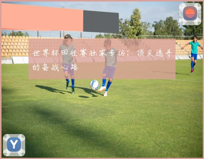 世界杯田径赛独家专访：顶尖选手的备战心路
