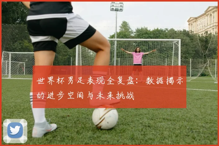 世界杯男足表现全复盘：数据揭示的进步空间与未来挑战
