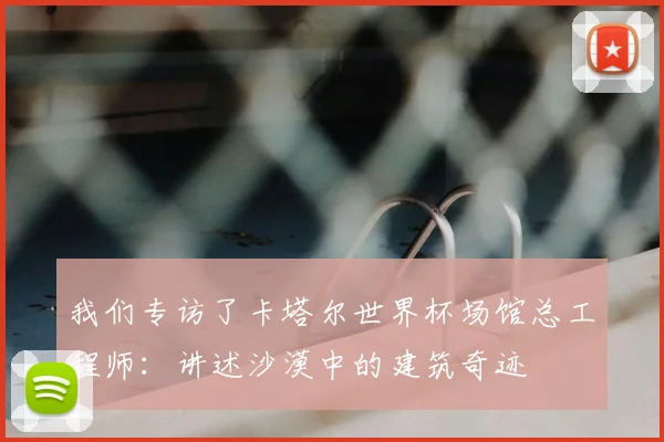我们专访了卡塔尔世界杯场馆总工程师：讲述沙漠中的建筑奇迹