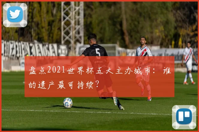 盘点2021世界杯五大主办城市：谁的遗产最可持续？
