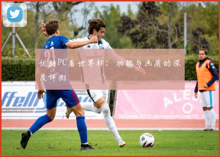 优酷PC看世界杯：功能与画质的深度评测