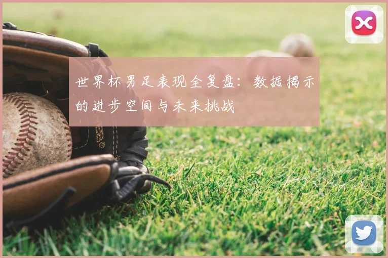 世界杯男足表现全复盘：数据揭示的进步空间与未来挑战