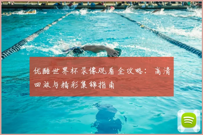 优酷世界杯录像观看全攻略：高清回放与精彩集锦指南