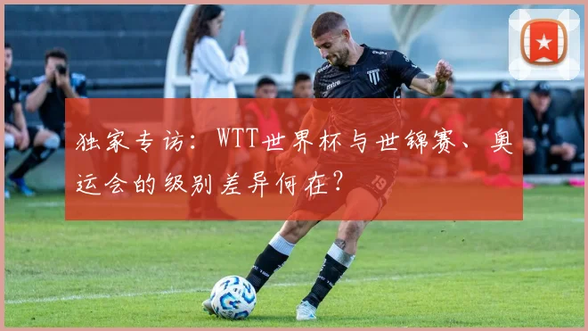 独家专访:WTT世界杯与世锦赛、奥运会的级别差异何在?