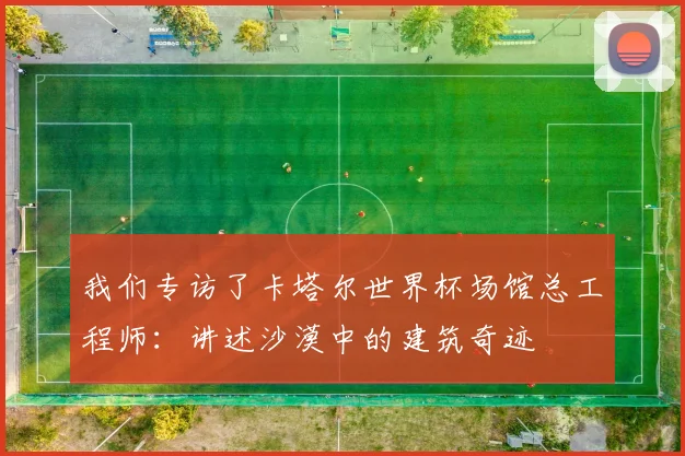 我们专访了卡塔尔世界杯场馆总工程师：讲述沙漠中的建筑奇迹