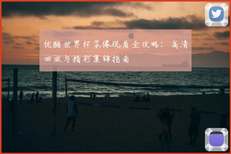 优酷世界杯录像观看全攻略：高清回放与精彩集锦指南